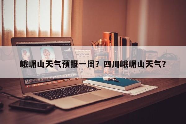 峨嵋山天气预报一周？四川峨嵋山天气？-第1张图片-恒川新闻