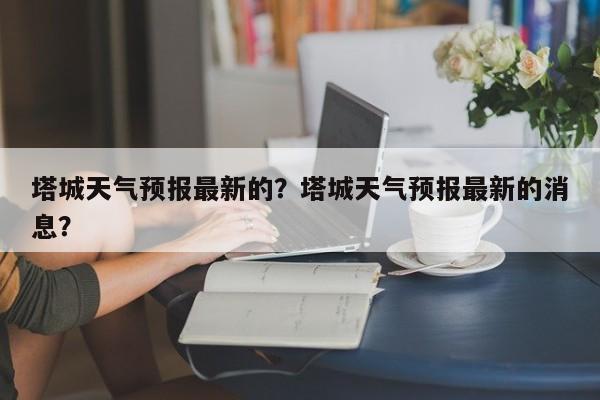 塔城天气预报最新的？塔城天气预报最新的消息？-第1张图片-恒川新闻