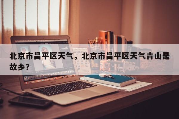 北京市昌平区天气，北京市昌平区天气青山是故乡？-第1张图片-恒川新闻