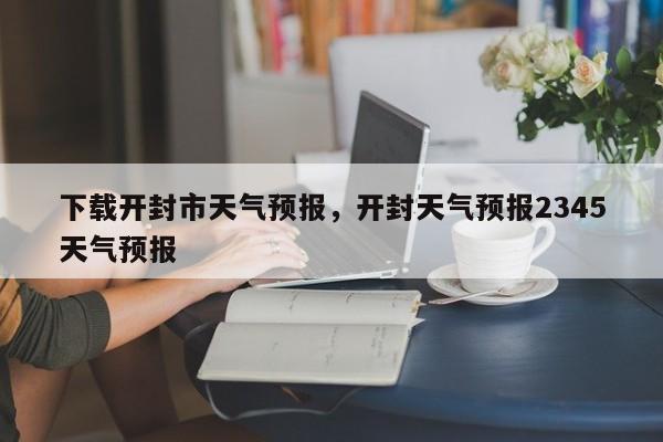 下载开封市天气预报，开封天气预报2345天气预报-第1张图片-恒川新闻