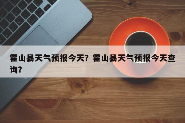 霍山县天气预报今天？霍山县天气预报今天查询？-第1张图片-恒川新闻