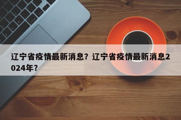 辽宁省疫情最新消息？辽宁省疫情最新消息2024年？-第1张图片-恒川新闻