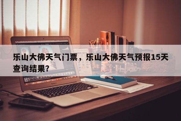 乐山大佛天气门票，乐山大佛天气预报15天查询结果？-第1张图片-恒川新闻