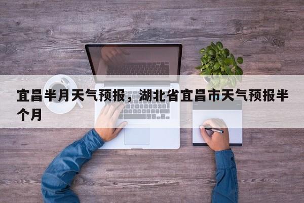 宜昌半月天气预报，湖北省宜昌市天气预报半个月-第1张图片-恒川新闻