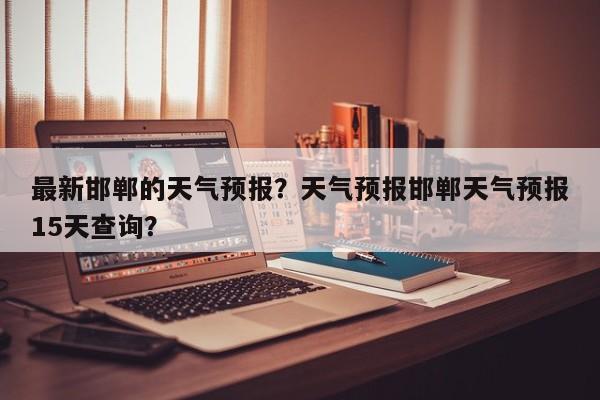 最新邯郸的天气预报？天气预报邯郸天气预报15天查询？-第1张图片-恒川新闻
