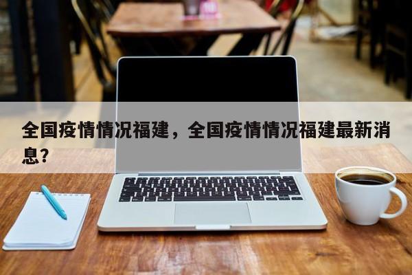 全国疫情情况福建，全国疫情情况福建最新消息？-第1张图片-恒川新闻