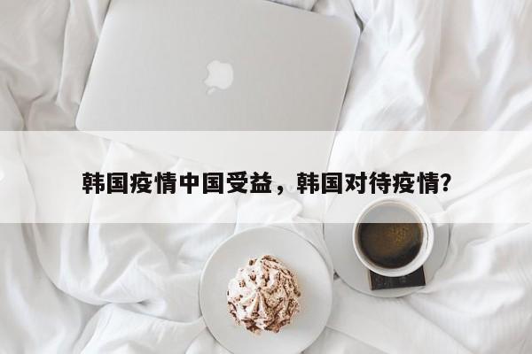 韩国疫情中国受益，韩国对待疫情？-第1张图片-恒川新闻