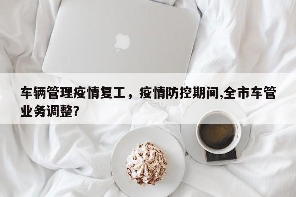车辆管理疫情复工，疫情防控期间,全市车管业务调整？-第1张图片-恒川新闻