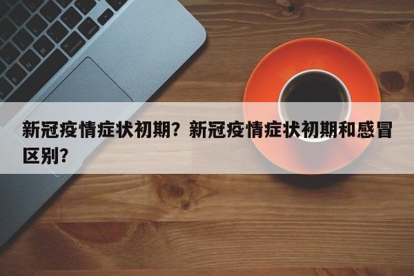 新冠疫情症状初期？新冠疫情症状初期和感冒区别？-第1张图片-恒川新闻