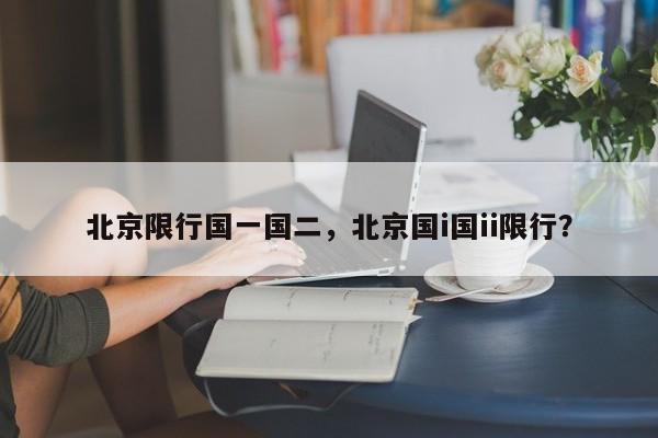 北京限行国一国二，北京国i国ii限行？-第1张图片-恒川新闻