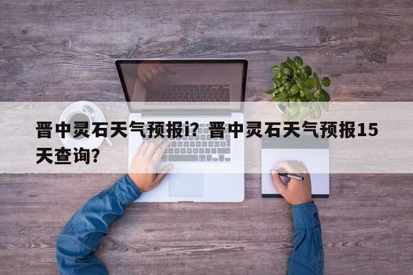 晋中灵石天气预报i？晋中灵石天气预报15天查询？-第1张图片-恒川新闻
