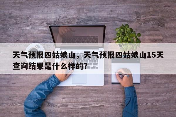 天气预报四姑娘山，天气预报四姑娘山15天查询结果是什么样的？-第1张图片-恒川新闻