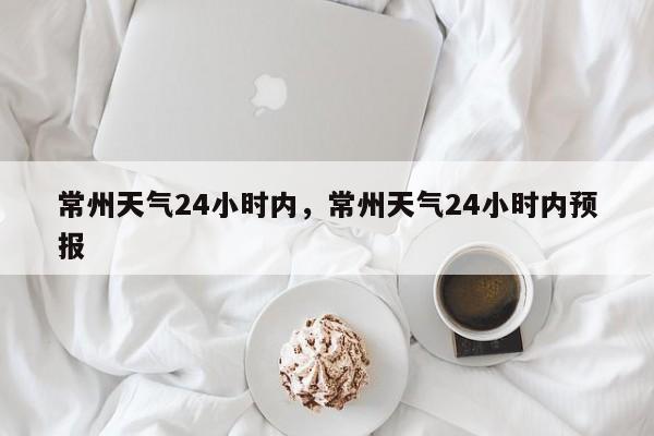 常州天气24小时内，常州天气24小时内预报-第1张图片-恒川新闻