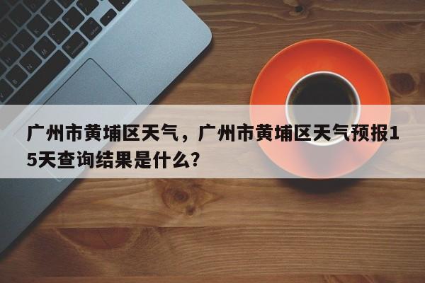 广州市黄埔区天气，广州市黄埔区天气预报15天查询结果是什么？-第1张图片-恒川新闻