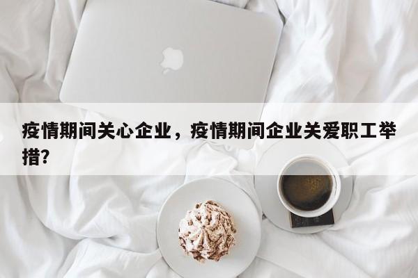 疫情期间关心企业，疫情期间企业关爱职工举措？-第1张图片-恒川新闻