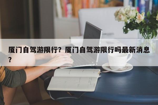 厦门自驾游限行？厦门自驾游限行吗最新消息？-第1张图片-恒川新闻