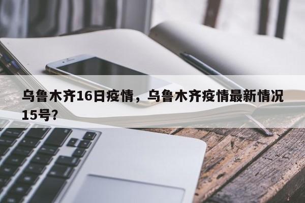 乌鲁木齐16日疫情，乌鲁木齐疫情最新情况15号？-第1张图片-恒川新闻