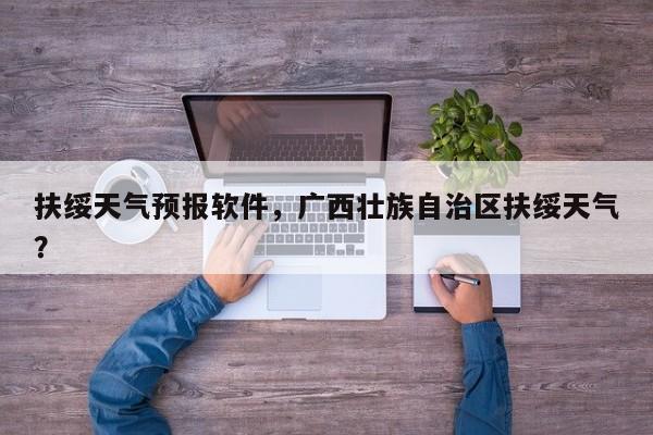 扶绥天气预报软件，广西壮族自治区扶绥天气？-第1张图片-恒川新闻
