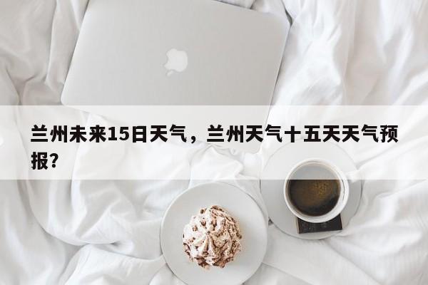 兰州未来15日天气，兰州天气十五天天气预报？-第1张图片-恒川新闻