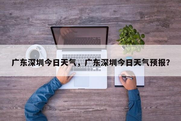 广东深圳今日天气，广东深圳今日天气预报？-第1张图片-恒川新闻