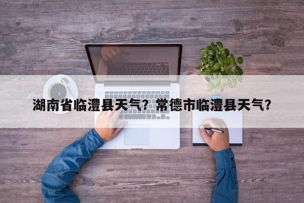 湖南省临澧县天气？常德市临澧县天气？-第1张图片-恒川新闻