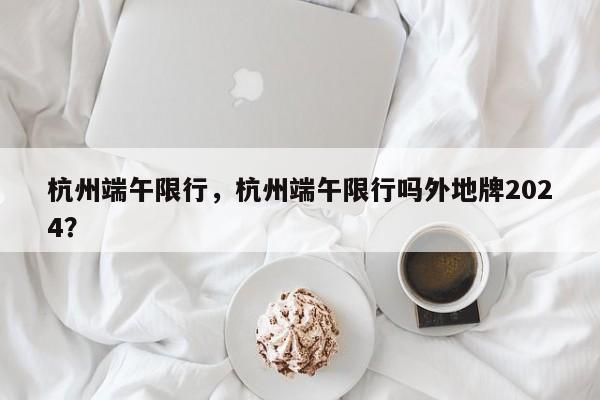 杭州端午限行，杭州端午限行吗外地牌2024？-第1张图片-恒川新闻