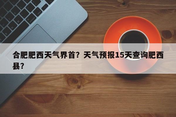合肥肥西天气界首？天气预报15天查询肥西县？-第1张图片-恒川新闻