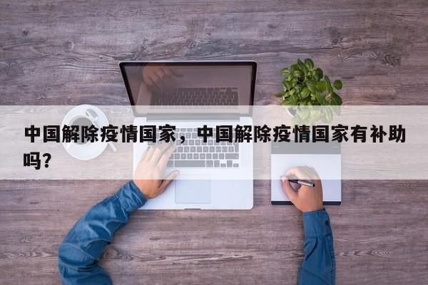 中国解除疫情国家，中国解除疫情国家有补助吗？-第1张图片-恒川新闻