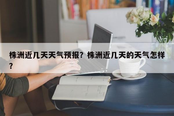 株洲近几天天气预报？株洲近几天的天气怎样？-第1张图片-恒川新闻