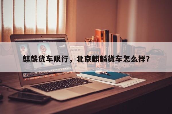 麒麟货车限行，北京麒麟货车怎么样？-第1张图片-恒川新闻