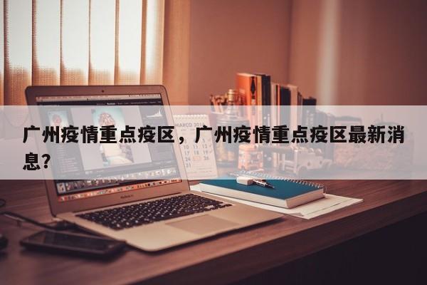 广州疫情重点疫区，广州疫情重点疫区最新消息？-第1张图片-恒川新闻
